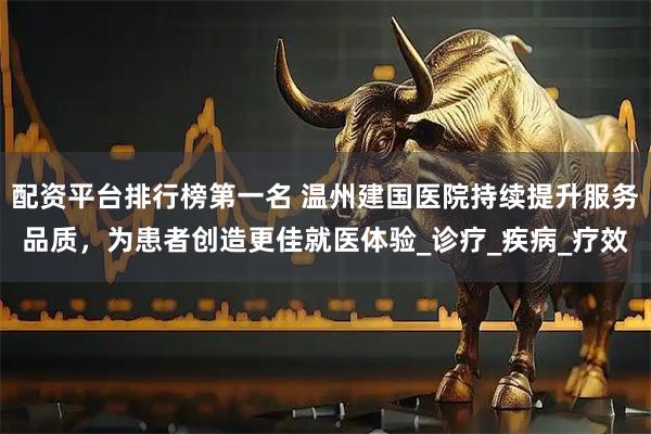 配资平台排行榜第一名 温州建国医院持续提升服务品质，为患者创造更佳就医体验_诊疗_疾病_疗效