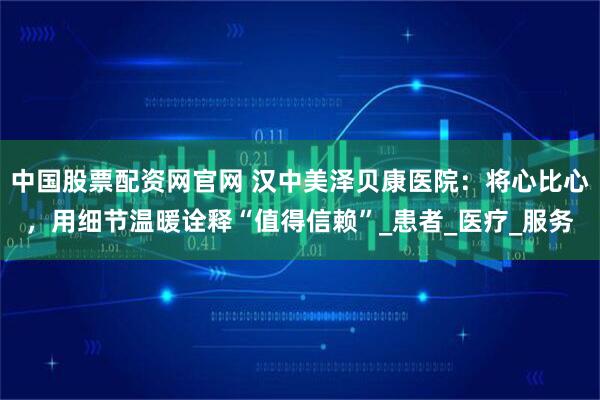 中国股票配资网官网 汉中美泽贝康医院：将心比心，用细节温暖诠释“值得信赖”_患者_医疗_服务