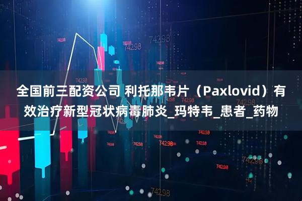全国前三配资公司 利托那韦片（Paxlovid）有效治疗新型冠状病毒肺炎_玛特韦_患者_药物