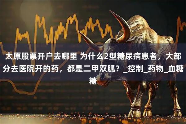 太原股票开户去哪里 为什么2型糖尿病患者，大部分去医院开的药，都是二甲双胍？_控制_药物_血糖