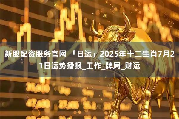 新股配资服务官网 「日运」2025年十二生肖7月21日运势播报_工作_牌局_财运