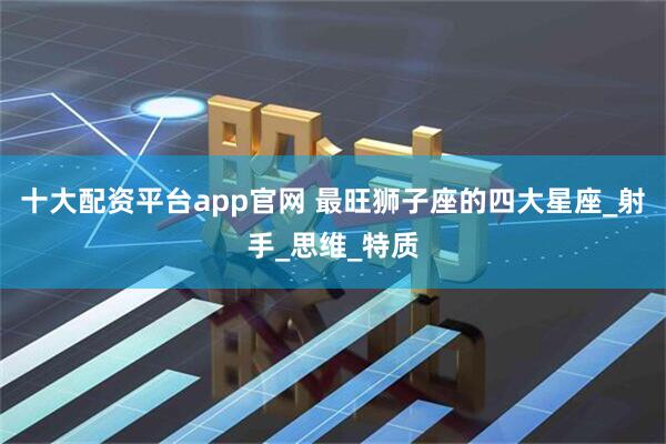 十大配资平台app官网 最旺狮子座的四大星座_射手_思维_特质