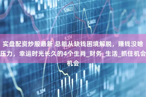 实盘配资炒股最新 总能从缺钱困境解脱，赚钱没啥压力，幸运时光长久的4个生肖_财务_生活_抓住机会