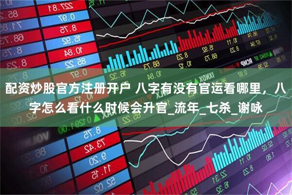 配资炒股官方注册开户 八字有没有官运看哪里，八字怎么看什么时候会升官_流年_七杀_谢咏