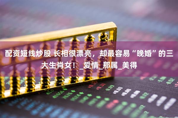 配资短线炒股 长相很漂亮，却最容易“晚婚”的三大生肖女！_爱情_那属_美得