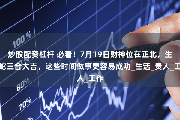 炒股配资杠杆 必看！7月19日财神位在正北，生肖蛇三合大吉，这些时间做事更容易成功_生活_贵人_工作