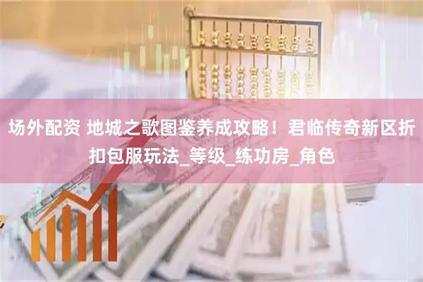 场外配资 地城之歌图鉴养成攻略！君临传奇新区折扣包服玩法_等级_练功房_角色