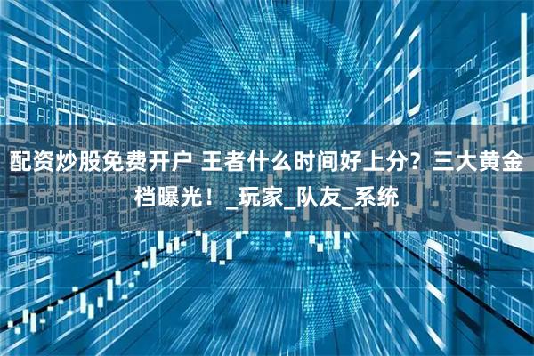 配资炒股免费开户 王者什么时间好上分？三大黄金档曝光！_玩家_队友_系统