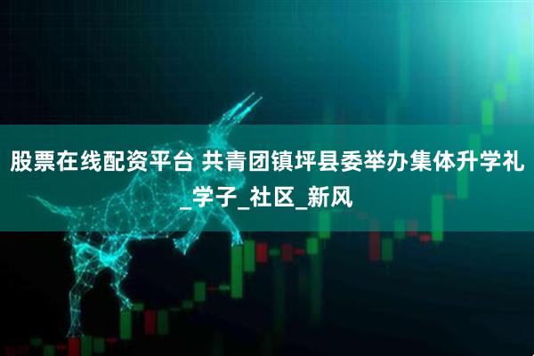 股票在线配资平台 共青团镇坪县委举办集体升学礼_学子_社区_新风