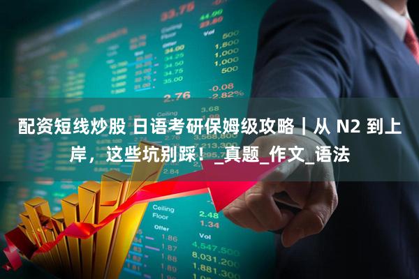 配资短线炒股 日语考研保姆级攻略｜从 N2 到上岸，这些坑别踩！_真题_作文_语法