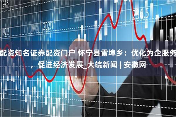配资知名证券配资门户 怀宁县雷埠乡：优化为企服务，促进经济发展_大皖新闻 | 安徽网