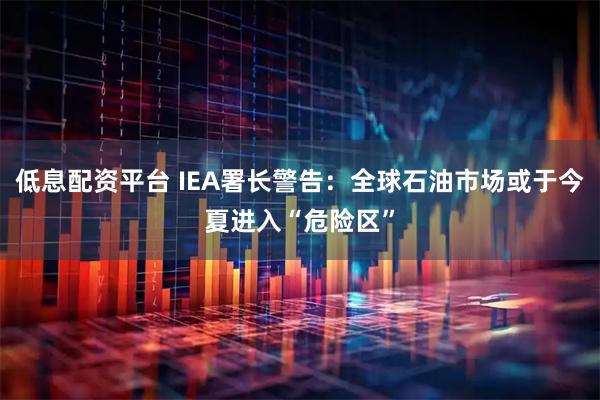 低息配资平台 IEA署长警告：全球石油市场或于今夏进入“危险区”